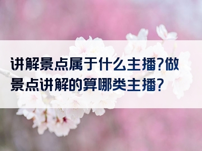 讲解景点属于什么主播？做景点讲解的算哪类主播？