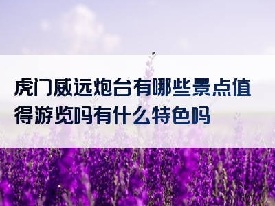 虎门威远炮台有哪些景点值得游览吗有什么特色吗