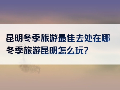 昆明冬季旅游最佳去处在哪冬季旅游昆明怎么玩？