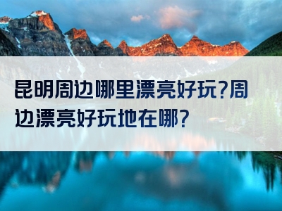 昆明周边哪里漂亮好玩？周边漂亮好玩地在哪？