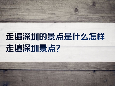 走遍深圳的景点是什么怎样走遍深圳景点？