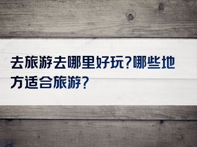 去旅游去哪里好玩？哪些地方适合旅游？