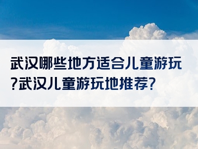 武汉哪些地方适合儿童游玩？武汉儿童游玩地推荐？