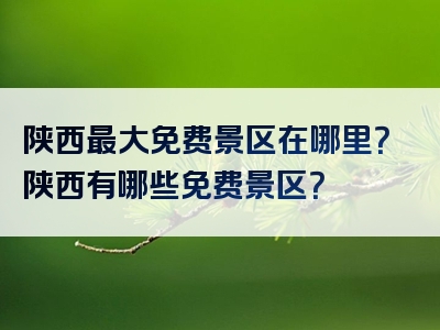 陕西最大免费景区在哪里？陕西有哪些免费景区？