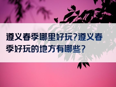 遵义春季哪里好玩？遵义春季好玩的地方有哪些？