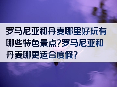 罗马尼亚和丹麦哪里好玩有哪些特色景点？罗马尼亚和丹麦哪更适合度假？