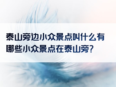 泰山旁边小众景点叫什么有哪些小众景点在泰山旁？