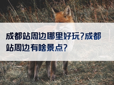 成都站周边哪里好玩？成都站周边有啥景点？