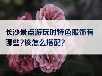长沙景点游玩时特色服饰有哪些？该怎么搭配？