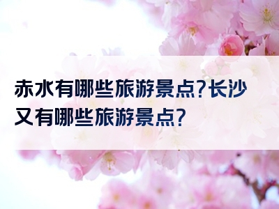 赤水有哪些旅游景点？长沙又有哪些旅游景点？