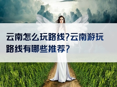 云南怎么玩路线？云南游玩路线有哪些推荐？