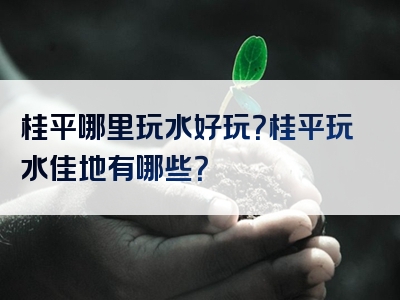 桂平哪里玩水好玩？桂平玩水佳地有哪些？