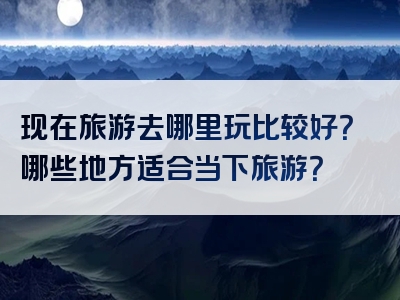 现在旅游去哪里玩比较好？哪些地方适合当下旅游？
