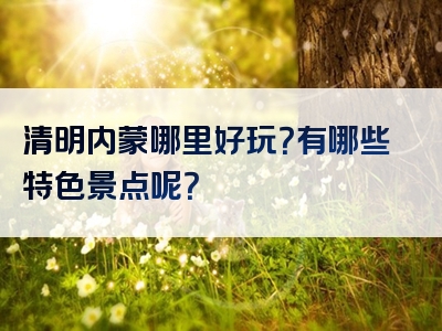 清明内蒙哪里好玩？有哪些特色景点呢？