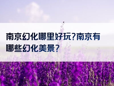 南京幻化哪里好玩？南京有哪些幻化美景？