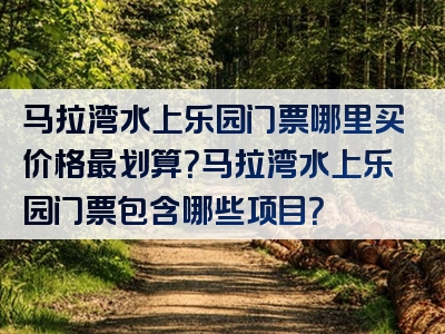 马拉湾水上乐园门票哪里买价格最划算？马拉湾水上乐园门票包含哪些项目？
