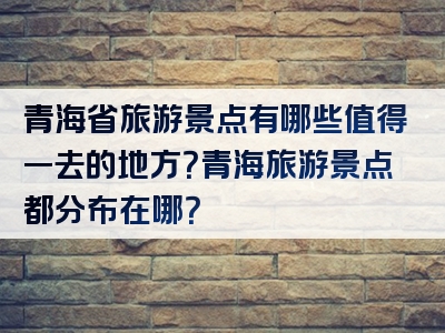 青海省旅游景点有哪些值得一去的地方？青海旅游景点都分布在哪？