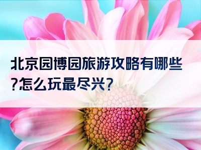 北京园博园旅游攻略有哪些？怎么玩最尽兴？