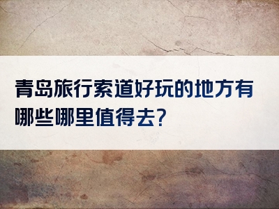 青岛旅行索道好玩的地方有哪些哪里值得去？