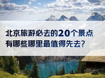 北京旅游必去的20个景点有哪些哪里最值得先去？