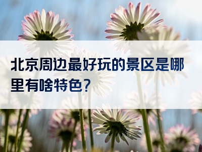 北京周边最好玩的景区是哪里有啥特色？