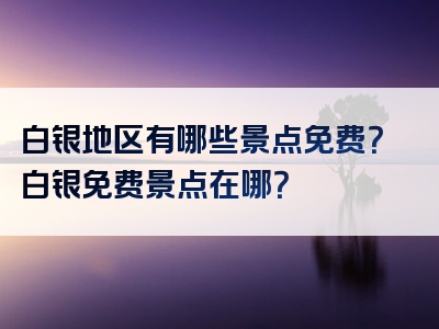 白银地区有哪些景点免费？白银免费景点在哪？