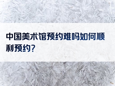 中国美术馆预约难吗如何顺利预约？