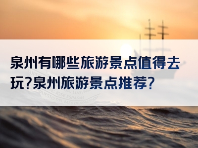 泉州有哪些旅游景点值得去玩？泉州旅游景点推荐？