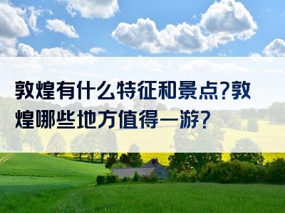 敦煌有什么特征和景点？敦煌哪些地方值得一游？