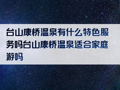 台山康桥温泉有什么特色服务吗台山康桥温泉适合家庭游吗