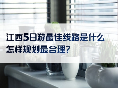 江西5日游最佳线路是什么怎样规划最合理？