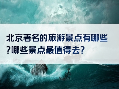 北京著名的旅游景点有哪些？哪些景点最值得去？