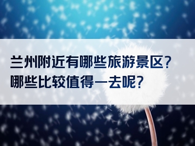 兰州附近有哪些旅游景区？哪些比较值得一去呢？