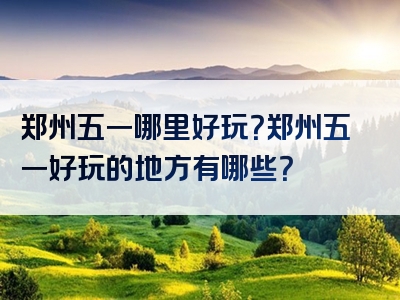 郑州五一哪里好玩？郑州五一好玩的地方有哪些？