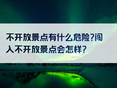 不开放景点有什么危险？闯入不开放景点会怎样？