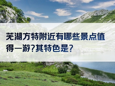 芜湖方特附近有哪些景点值得一游？其特色是？