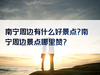 南宁周边有什么好景点？南宁周边景点哪里赞？