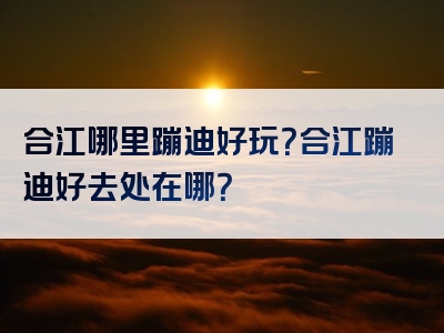 合江哪里蹦迪好玩？合江蹦迪好去处在哪？