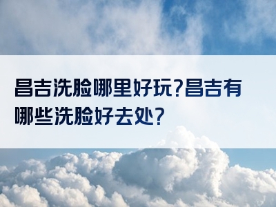 昌吉洗脸哪里好玩？昌吉有哪些洗脸好去处？