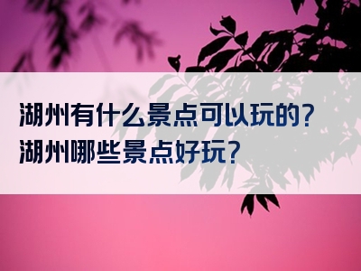 湖州有什么景点可以玩的？湖州哪些景点好玩？