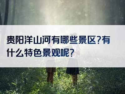 贵阳洋山河有哪些景区？有什么特色景观呢？