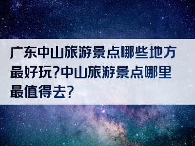 广东中山旅游景点哪些地方最好玩？中山旅游景点哪里最值得去？