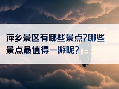 萍乡景区有哪些景点？哪些景点最值得一游呢？