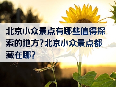 北京小众景点有哪些值得探索的地方？北京小众景点都藏在哪？