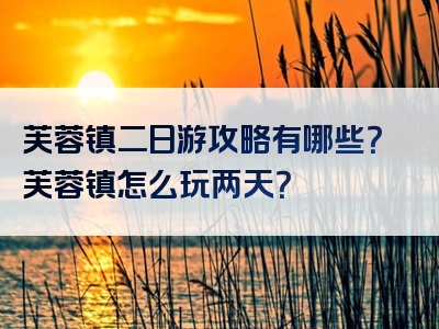 芙蓉镇二日游攻略有哪些？芙蓉镇怎么玩两天？