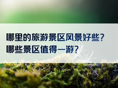 哪里的旅游景区风景好些？哪些景区值得一游？