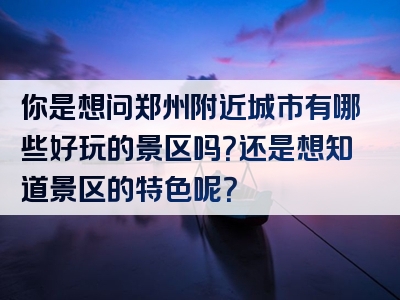 你是想问郑州附近城市有哪些好玩的景区吗？还是想知道景区的特色呢？