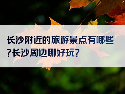长沙附近的旅游景点有哪些？长沙周边哪好玩？