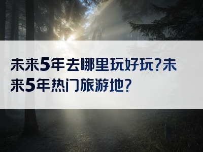 未来5年去哪里玩好玩？未来5年热门旅游地？