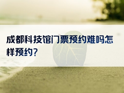 成都科技馆门票预约难吗怎样预约？